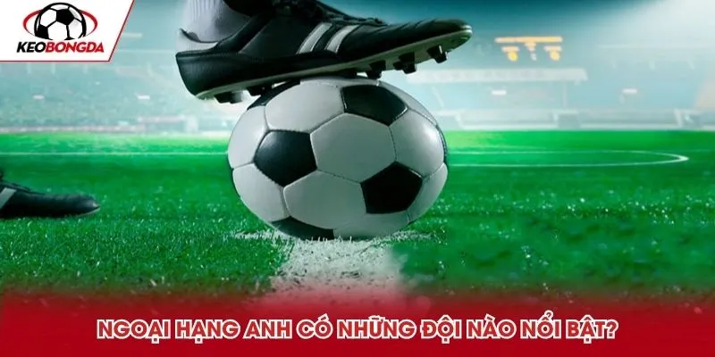 Ngoại Hạng Anh có những đội nào nổi bật?